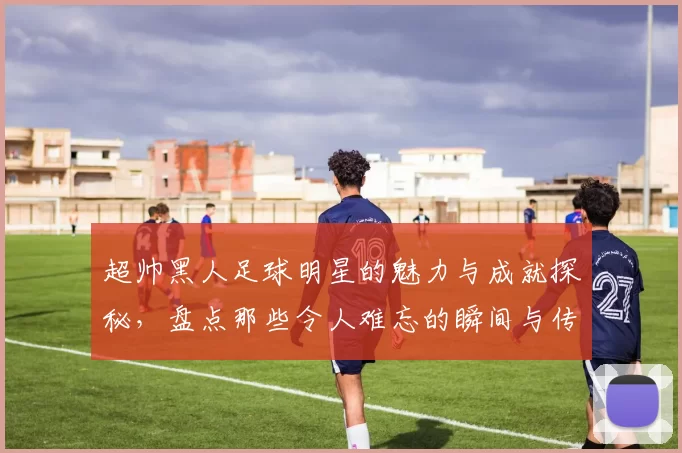超帅黑人足球明星的魅力与成就探秘，盘点那些令人难忘的瞬间与传奇故事