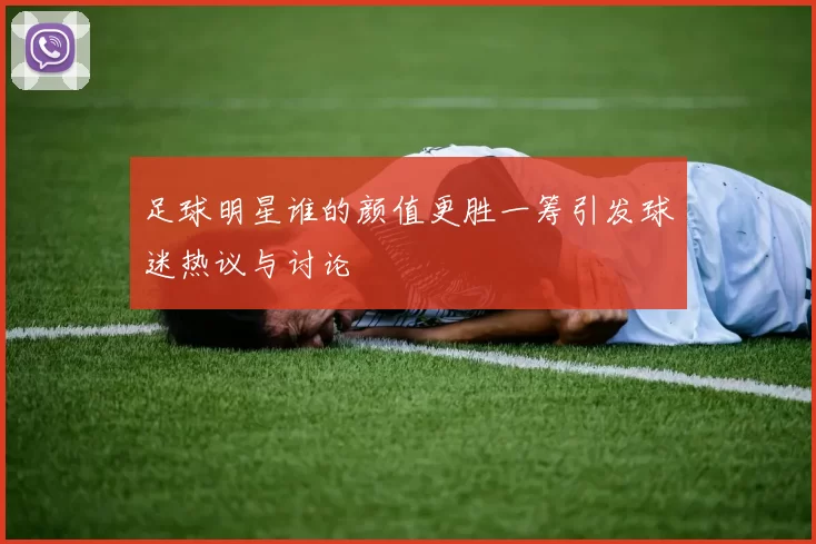 足球明星谁的颜值更胜一筹引发球迷热议与讨论