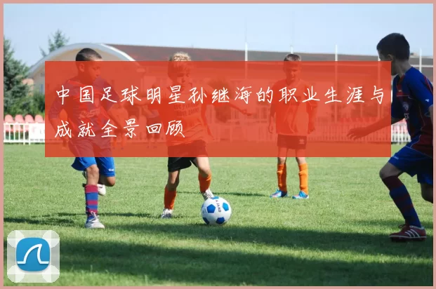 中国足球明星孙继海的职业生涯与成就全景回顾