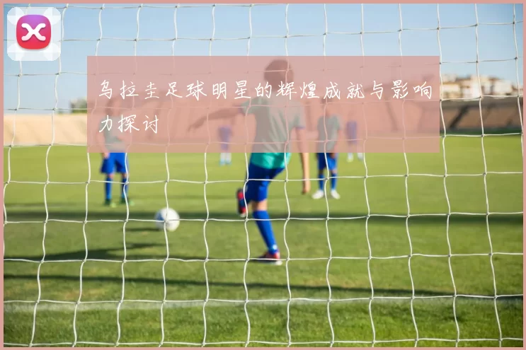 乌拉圭足球明星的辉煌成就与影响力探讨