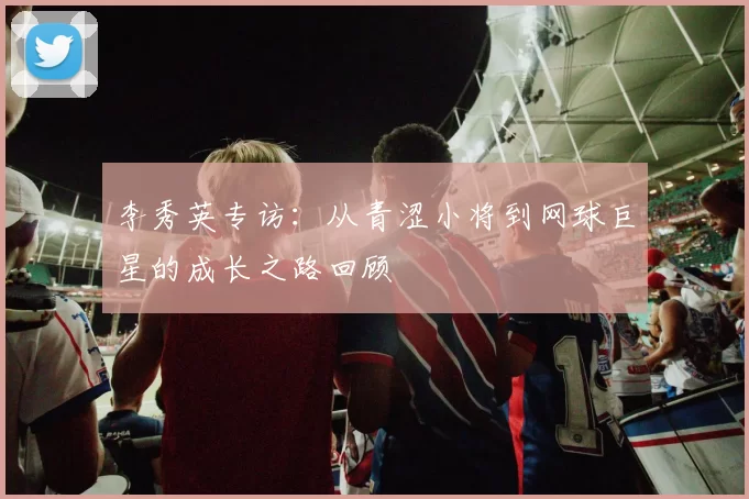 李秀英专访：从青涩小将到网球巨星的成长之路回顾