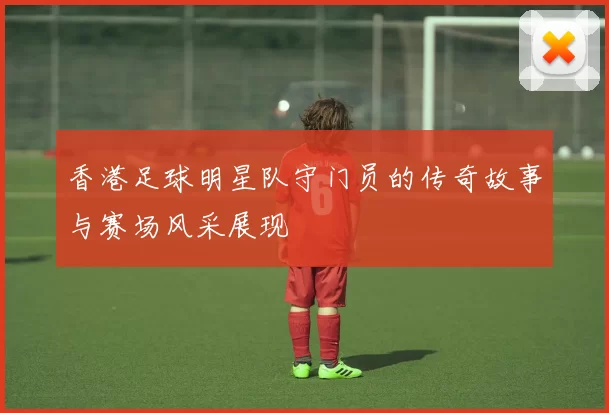 香港足球明星队守门员的传奇故事与赛场风采展现