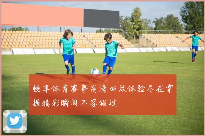 畅享体育赛事高清回放体验尽在掌握精彩瞬间不容错过