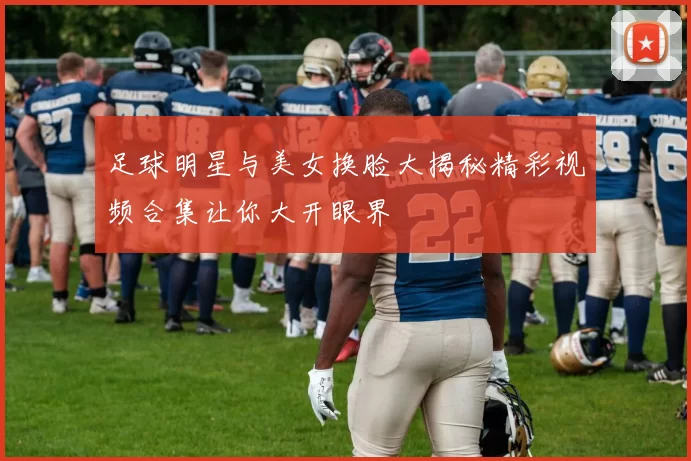 足球明星与美女换脸大揭秘精彩视频合集让你大开眼界