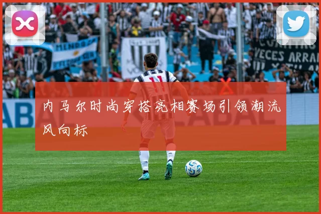 内马尔时尚穿搭亮相赛场引领潮流风向标