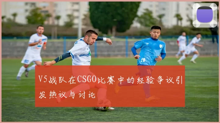 V5战队在CSGO比赛中的经验争议引发热议与讨论