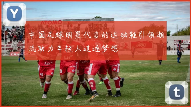 中国足球明星代言的运动鞋引领潮流助力年轻人追逐梦想