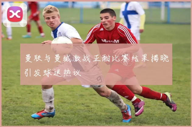曼联与曼城激战正酣比赛结果揭晓引发球迷热议