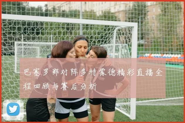 巴塞罗那对阵多特蒙德精彩直播全程回顾与赛后分析