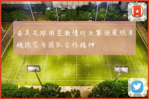 南美足球明星激情对决赛场展现卓越技艺与团队合作精神