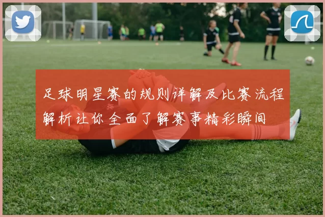 足球明星赛的规则详解及比赛流程解析让你全面了解赛事精彩瞬间