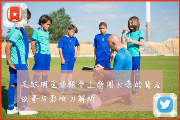足球明星频频登上新闻头条的背后故事与影响力解析