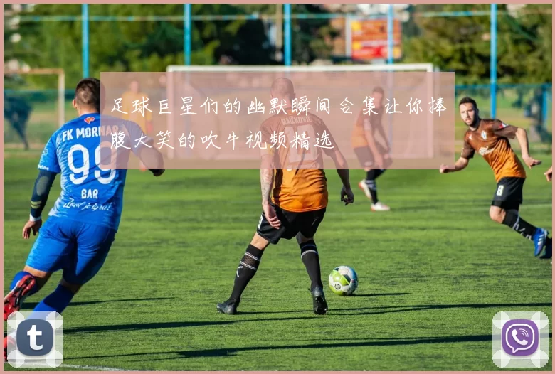 足球巨星们的幽默瞬间合集让你捧腹大笑的吹牛视频精选