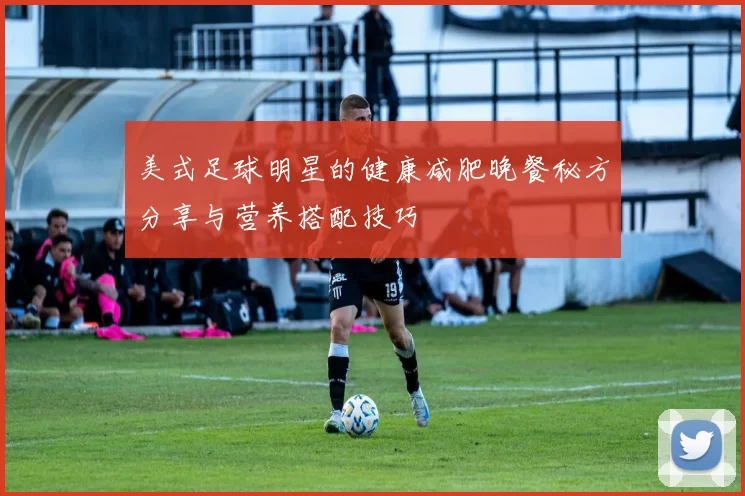 美式足球明星的健康减肥晚餐秘方分享与营养搭配技巧