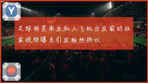 足球明星乘坐私人飞机出发前的独家视频曝光引发粉丝热议