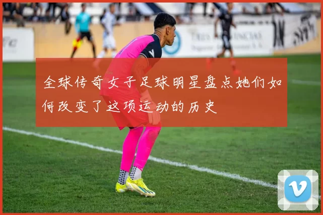 全球传奇女子足球明星盘点她们如何改变了这项运动的历史