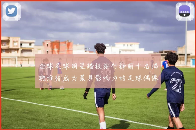 全球足球明星踏板排行榜前十名揭晓谁将成为最具影响力的足球偶像