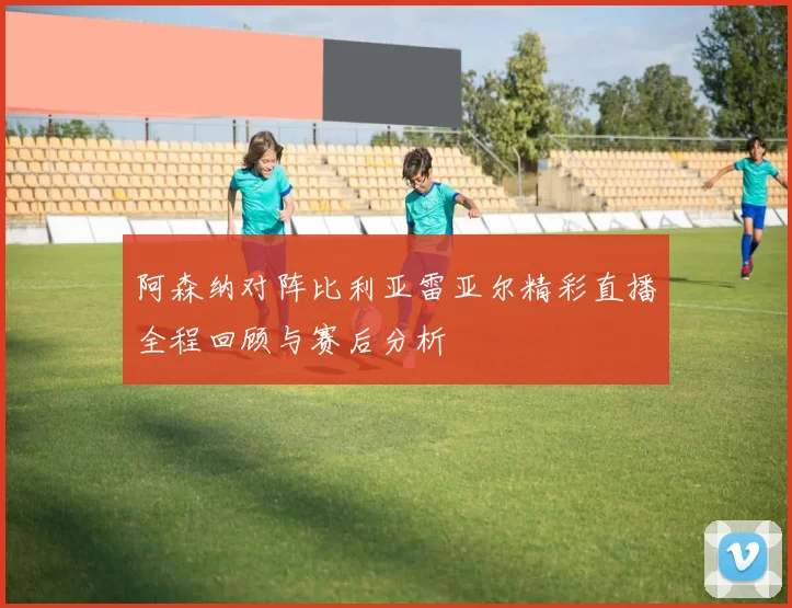 阿森纳对阵比利亚雷亚尔精彩直播全程回顾与赛后分析