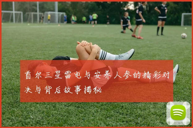 首尔三星雷电与安养人参的精彩对决与背后故事揭秘