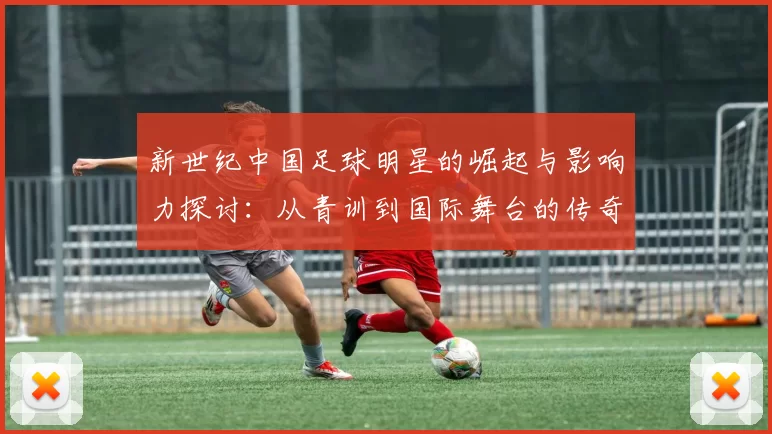新世纪中国足球明星的崛起与影响力探讨：从青训到国际舞台的传奇之路